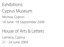 Exhibitions:
Cyprus Museum
Nicosia, Cyprus
18 June -18 September 2009

House of Arts & Letters
Larnaca, Cyprus
21 - 24 June 2009