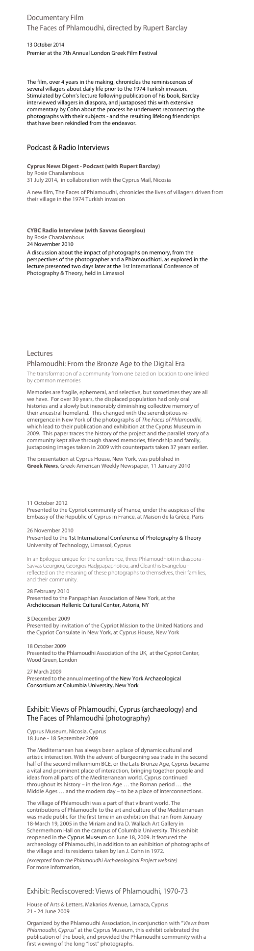 
Documentary Film
The Faces of Phlamoudhi, directed by Rupert Barclay   13 October 2014
Premier at the 7th Annual London Greek Film Festival  http://www.londongreekfilmfestival.com/lgff2014filminfo/ThefacesofPhlamoudhi.htm 
The film, over 4 years in the making, chronicles the reminiscences of several villagers about daily life prior to the 1974 Turkish invasion.   Stimulated by Cohn’s lecture following publication of his book, Barclay interviewed villagers in diaspora, and juxtaposed this with extensive commentary by Cohn about the process he underwent reconnecting the photographs with their subjects - and the resulting lifelong friendships that have been rekindled from the endeavor.

Podcast & Radio Interviews 
Cyprus News Digest - Podcast (with Rupert Barclay) by Rosie Charalambous 31 July 2014,  in collaboration with the Cyprus Mail, Nicosia
A new film, The Faces of Phlamoudhi, chronicles the lives of villagers driven from their village in the 1974 Turkish invasion
http://cyprusmail.libsyn.com/cyprus-news-digest-july-31st-2014 
CYBC Radio Interview (with Savvas Georgiou) by Rosie Charalambous 24 November 2010
A discussion about the impact of photographs on memory, from the perspectives of the photographer and a Phlamoudhioti, as explored in the lecture presented two days later at the 1st International Conference of Photography & Theory, held in Limassol

￼

Lectures
Phlamoudhi: From the Bronze Age to the Digital Era
The transformation of a community from one based on location to one linked by common memories 
Memories are fragile, ephemeral, and selective, but sometimes they are all we have.  For over 30 years, the displaced population had only oral histories and a slowly but inexorably diminishing collective memory of their ancestral homeland.  This changed with the serendipitous re-emergence in New York of the photographs of The Faces of Phlamoudhi, which lead to their publication and exhibition at the Cyprus Museum in 2009.  This paper traces the history of the project and the parallel story of a community kept alive through shared memories, friendship and family, juxtaposing images taken in 2009 with counterparts taken 37 years earlier.
The presentation at Cyprus House, New York, was published in  Greek News, Greek-American Weekly Newspaper, 11 January 2010
http://www.greeknewsonline.com/phlamoudhi-from-the-bronze-age-to-the-digital-era/ 
11 October 2012  Presented to the Cypriot community of France, under the auspices of the Embassy of the Republic of Cyprus in France, at Maison de la Grèce, Paris  26 November 2010  Presented to the 1st International Conference of Photography & Theory University of Technology, Limassol, Cyprus  In an Epilogue unique for the conference, three Phlamoudhioti in diaspora - Savvas Georgiou, Georgios Hadjipapaphotiou, and Cleanthis Evangelou - reflected on the meaning of these photographs to themselves, their families, and their community. 
28 February 2010  Presented to the Panpaphian Association of New York, at the Archdiocesan Hellenic Cultural Center, Astoria, NY  3 December 2009 Presented by invitation of the Cypriot Mission to the United Nations and the Cypriot Consulate in New York, at Cyprus House, New York  18 October 2009  Presented to the Phlamoudhi Association of the UK,  at the Cypriot Center, Wood Green, London
27 March 2009  Presented to the annual meeting of the New York Archaeological Consortium at Columbia University, New York 

Exhibit: Views of Phlamoudhi, Cyprus (archaeology) and The Faces of Phlamoudhi (photography)
Cyprus Museum, Nicosia, Cyprus 18 June - 18 September 2009
The Mediterranean has always been a place of dynamic cultural and artistic interaction. With the advent of burgeoning sea trade in the second half of the second millennium BCE, or the Late Bronze Age, Cyprus became a vital and prominent place of interaction, bringing together people and ideas from all parts of the Mediterranean world. Cyprus continued throughout its history – in the Iron Age … the Roman period … the Middle Ages … and the modern day – to be a place of interconnections. 
The village of Phlamoudhi was a part of that vibrant world. The contributions of Phlamoudhi to the art and culture of the Mediterranean was made public for the first time in an exhibition that ran from January 18-March 19, 2005 in the Miriam and Ira D. Wallach Art Gallery in Schermerhorn Hall on the campus of Columbia University. This exhibit reopened in the Cyprus Museum on June 18, 2009. It featured the archaeology of Phlamoudhi, in addition to an exhibition of photographs of the village and its residents taken by Ian J. Cohn in 1972.
(excerpted from the Phlamoudhi Archaeological Project website)
For more information, http://www.learn.columbia.edu/phlamoudhi  

Exhibit: Rediscovered: Views of Phlamoudhi, 1970-73 
House of Arts & Letters, Makarios Avenue, Larnaca, Cyprus 21 - 24 June 2009
Organized by the Phlamoudhi Association, in conjunction with “Views from Phlamoudhi, Cyprus” at the Cyprus Museum, this exhibit celebrated the publication of the book, and provided the Phlamoudhi community with a first viewing of the long “lost” photographs.